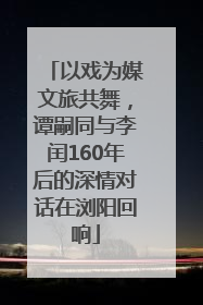 以戏为媒文旅共舞，谭嗣同与李闰160年后的深情对话在浏阳回响