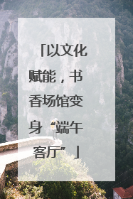 以文化赋能，书香场馆变身“端午客厅”