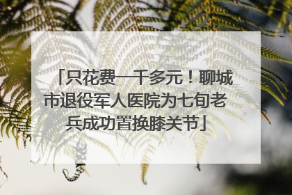 只花费一千多元！聊城市退役军人医院为七旬老兵成功置换膝关节