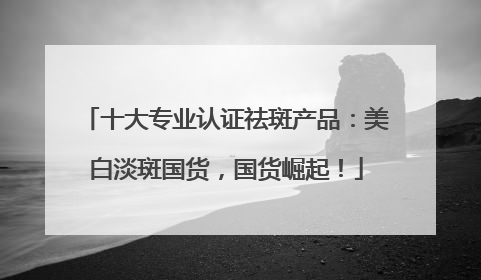 十大专业认证祛斑产品：美白淡斑国货，国货崛起！