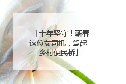 十年坚守！蕲春这位女司机，驾起乡村便民桥