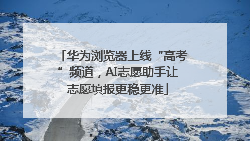 华为浏览器上线“高考”频道，AI志愿助手让志愿填报更稳更准