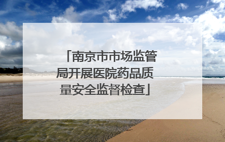 南京市市场监管局开展医院药品质量安全监督检查