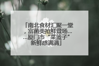 南北食材汇聚一堂，富菌类抢鲜登场……厦门市“菜篮子”新鲜感满满