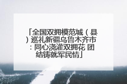 全国双拥模范城（县）巡礼新疆乌鲁木齐市：同心浇灌双拥花 团结铸就军民情