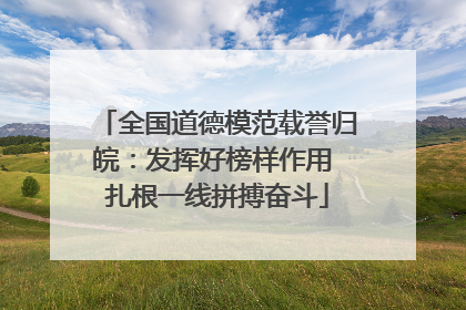 全国道德模范载誉归皖：发挥好榜样作用 扎根一线拼搏奋斗