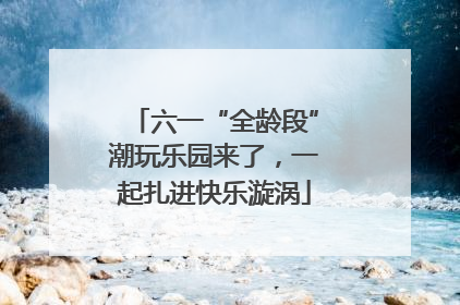 六一“全龄段”潮玩乐园来了，一起扎进快乐漩涡
