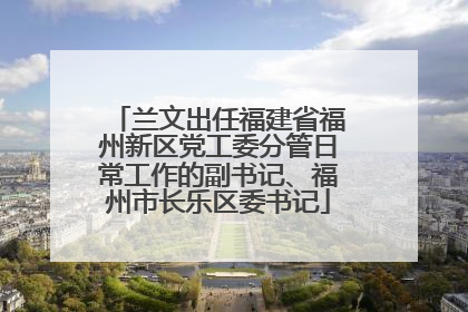 兰文出任福建省福州新区党工委分管日常工作的副书记、福州市长乐区委书记