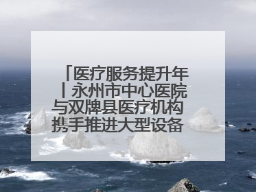 医疗服务提升年丨永州市中心医院与双牌县医疗机构携手推进大型设备仪器共享