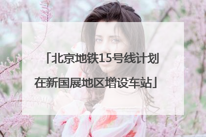 北京地铁15号线计划在新国展地区增设车站