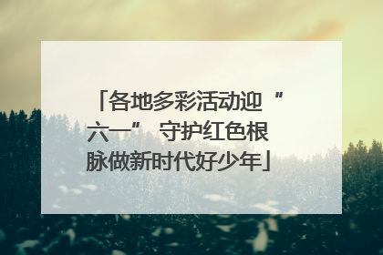 各地多彩活动迎“六一” 守护红色根脉做新时代好少年