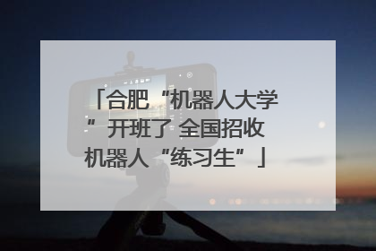 合肥“机器人大学”开班了 全国招收机器人“练习生”