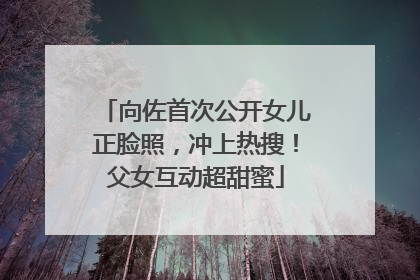 向佐首次公开女儿正脸照，冲上热搜！父女互动超甜蜜