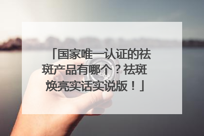国家唯一认证的祛斑产品有哪个？祛斑焕亮实话实说版！