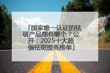 国家唯一认证的祛斑产品都有哪个？公开：2025十大超强祛斑提亮榜单