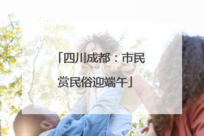 四川成都：市民赏民俗迎端午