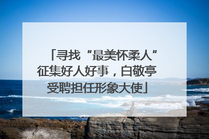 寻找“最美怀柔人”征集好人好事，白敬亭受聘担任形象大使