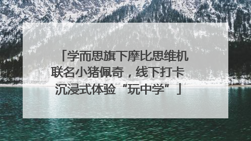 学而思旗下摩比思维机联名小猪佩奇，线下打卡沉浸式体验“玩中学”