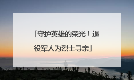 守护英雄的荣光！退役军人为烈士寻亲