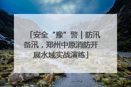 安全“豫”警｜防汛备汛，郑州中原消防开展水域实战演练