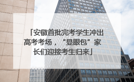 安徽首批完考学生冲出高考考场，“显眼包”家长们迎接考生归来