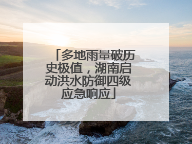 多地雨量破历史极值，湖南启动洪水防御四级应急响应