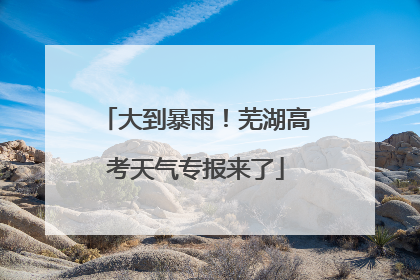 大到暴雨！芜湖高考天气专报来了
