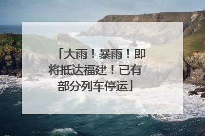 大雨！暴雨！即将抵达福建！已有部分列车停运