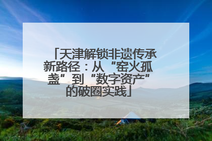 天津解锁非遗传承新路径：从“窑火孤盏”到“数字资产”的破圈实践