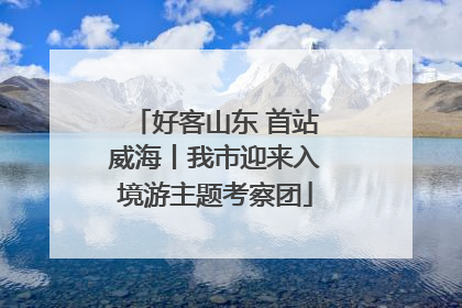 好客山东 首站威海丨我市迎来入境游主题考察团