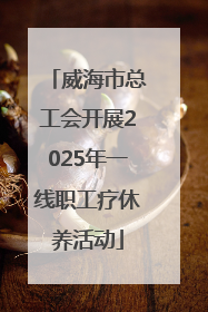 威海市总工会开展2025年一线职工疗休养活动