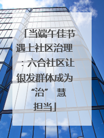 当端午佳节遇上社区治理：六合社区让银发群体成为 “治” 慧担当