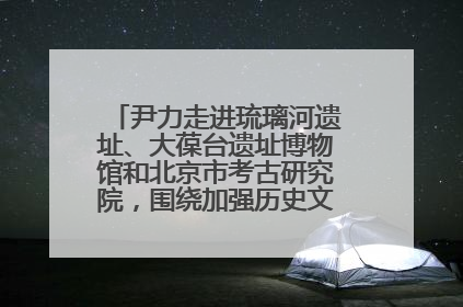 尹力走进琉璃河遗址、大葆台遗址博物馆和北京市考古研究院，围绕加强历史文化名城保护调研