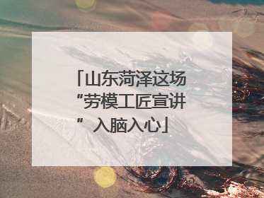 山东菏泽这场“劳模工匠宣讲”入脑入心