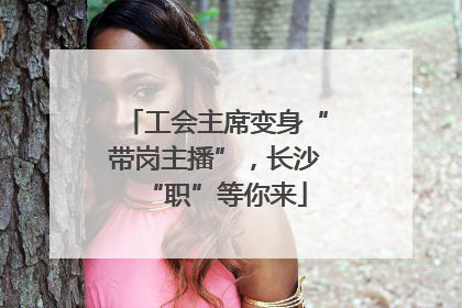 工会主席变身“带岗主播”，长沙“职”等你来