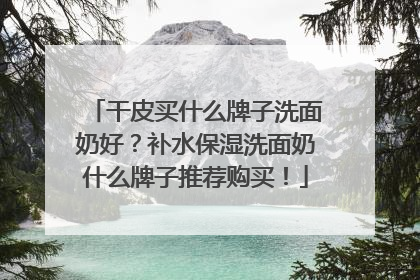 干皮买什么牌子洗面奶好？补水保湿洗面奶什么牌子推荐购买！