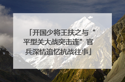 开国少将王扶之与“平型关大战突击连”官兵深情追忆抗战往事