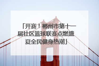 开赛！郴州市第十一届社区篮球联赛点燃盛夏全民健身热潮