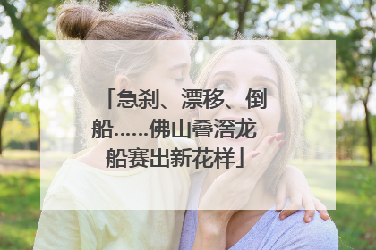 急刹、漂移、倒船……佛山叠滘龙船赛出新花样