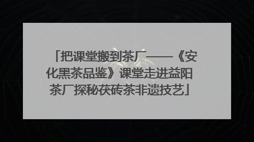 把课堂搬到茶厂——《安化黑茶品鉴》课堂走进益阳茶厂探秘茯砖茶非遗技艺