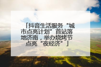 抖音生活服务“城市点亮计划”首站落地济南，举办烧烤节点亮“夜经济”