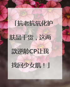 抗老抗氧化护肤品干货，这两款逆龄CP让我找回少女肌！