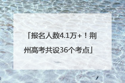 报名人数4.1万+！荆州高考共设36个考点