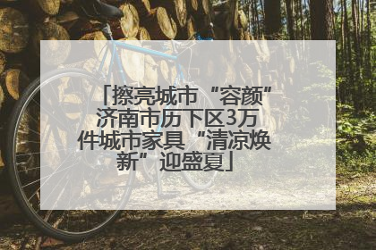 擦亮城市“容颜” 济南市历下区3万件城市家具“清凉焕新”迎盛夏