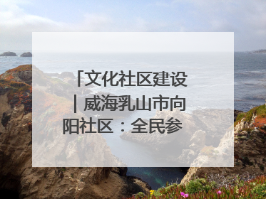 文化社区建设｜威海乳山市向阳社区：全民参与 共建共享