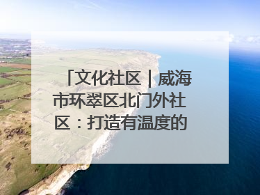 文化社区｜威海市环翠区北门外社区：打造有温度的文化社区
