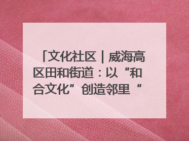 文化社区｜威海高区田和街道：以“和合文化”创造邻里“和合之美”