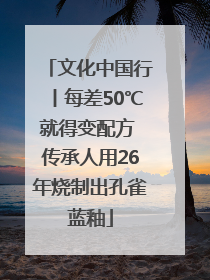 文化中国行丨每差50℃就得变配方 传承人用26年烧制出孔雀蓝釉