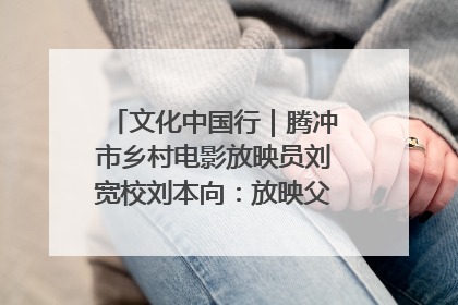 文化中国行｜腾冲市乡村电影放映员刘宽校刘本向：放映父子兵 接力光影梦