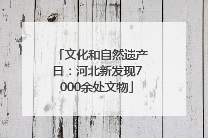 文化和自然遗产日：河北新发现7000余处文物